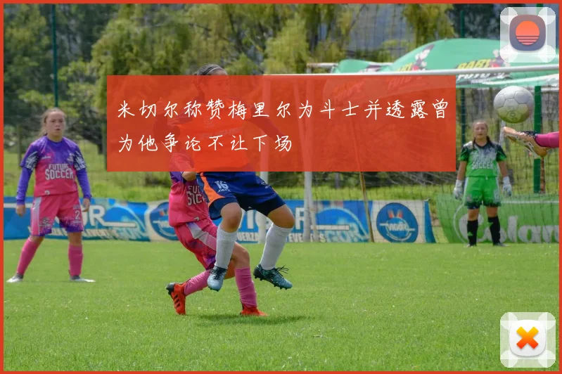 米切尔称赞梅里尔为斗士并透露曾为他争论不让下场