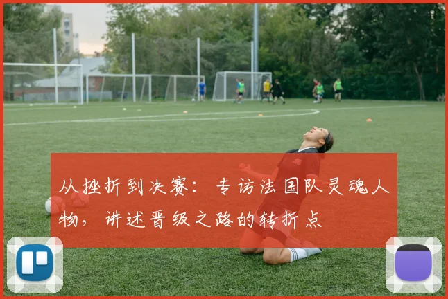 从挫折到决赛：专访法国队灵魂人物，讲述晋级之路的转折点