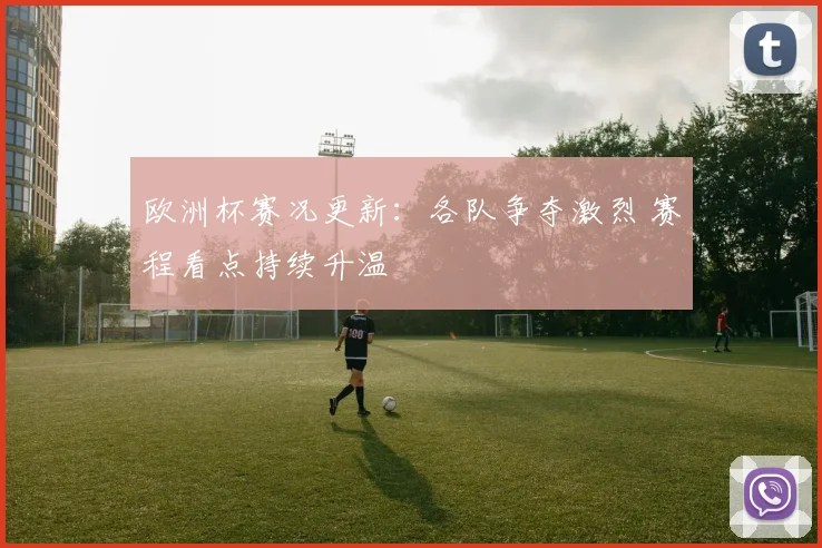欧洲杯赛况更新:各队争夺激烈 赛程看点持续升温