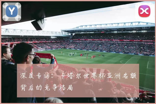 深度专访：卡塔尔世界杯亚洲名额背后的竞争格局