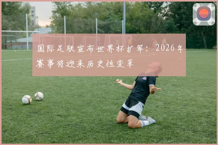 国际足联宣布世界杯扩军：2026年赛事将迎来历史性变革