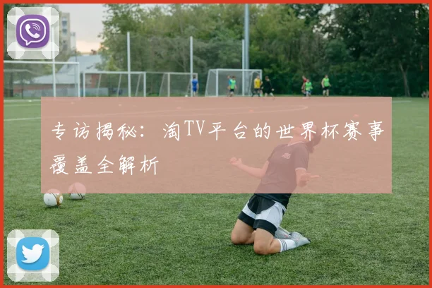 专访揭秘:淘TV平台的世界杯赛事覆盖全解析