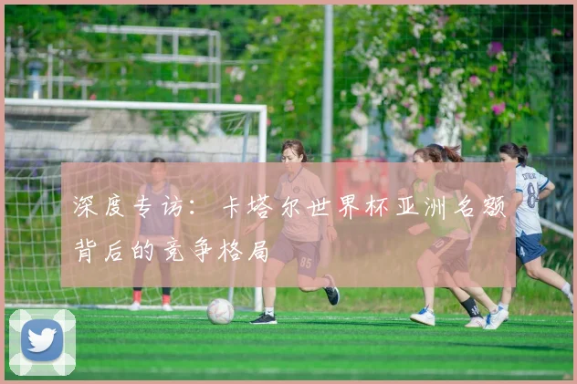 深度专访：卡塔尔世界杯亚洲名额背后的竞争格局