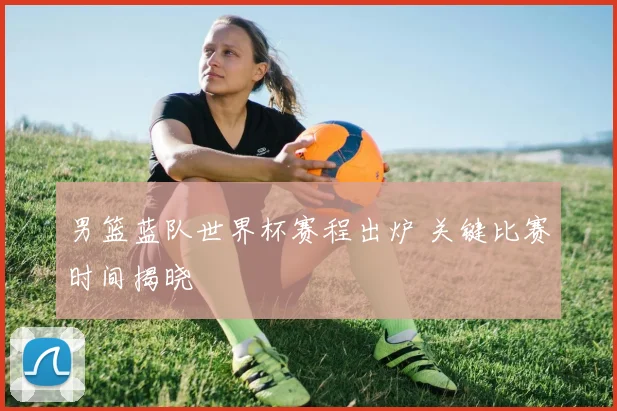 男篮蓝队世界杯赛程出炉 关键比赛时间揭晓