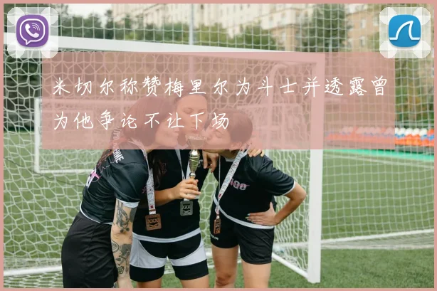 米切尔称赞梅里尔为斗士并透露曾为他争论不让下场