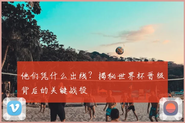 他们凭什么出线?揭秘世界杯晋级背后的关键战役