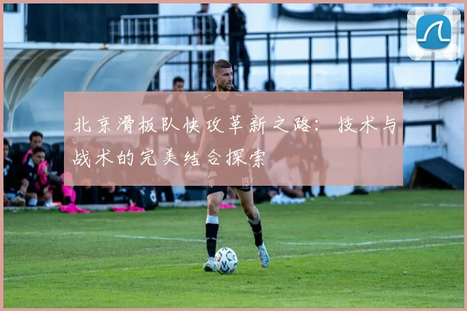 北京滑板队快攻革新之路：技术与战术的完美结合探索