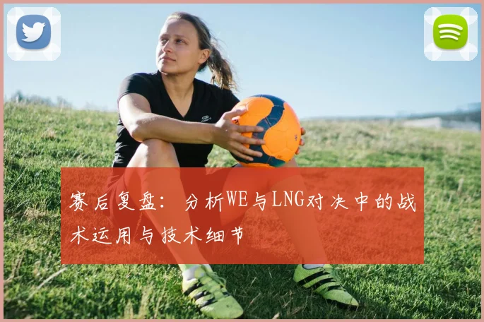 赛后复盘：分析WE与LNG对决中的战术运用与技术细节