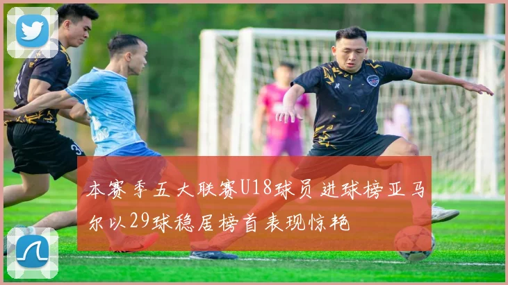本赛季五大联赛U18球员进球榜亚马尔以29球稳居榜首表现惊艳