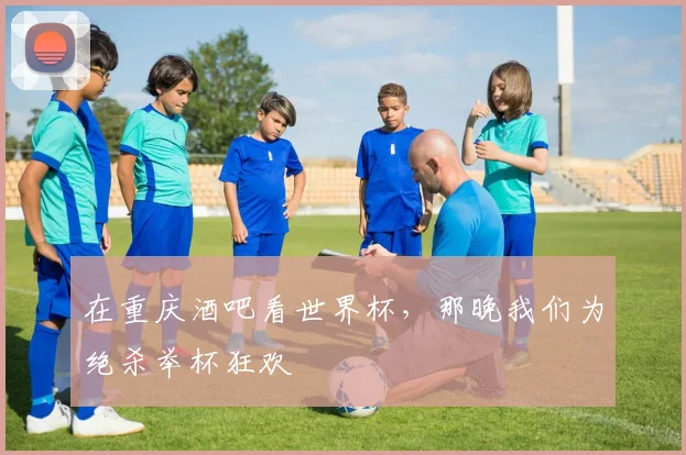 在重庆酒吧看世界杯,那晚我们为绝杀举杯狂欢