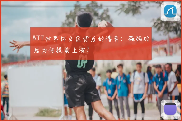WTT世界杯分区背后的博弈:强强对话为何提前上演?