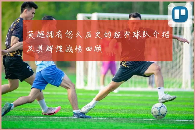 英超拥有悠久历史的经典球队介绍及其辉煌战绩回顾