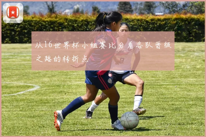 从16世界杯小组赛比分看各队晋级之路的转折点