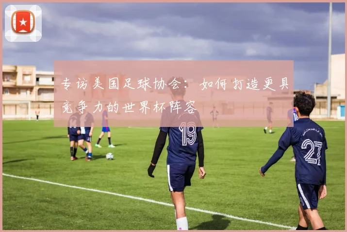 专访美国足球协会:如何打造更具竞争力的世界杯阵容
