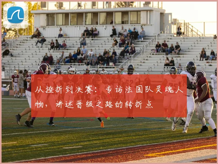 从挫折到决赛：专访法国队灵魂人物，讲述晋级之路的转折点
