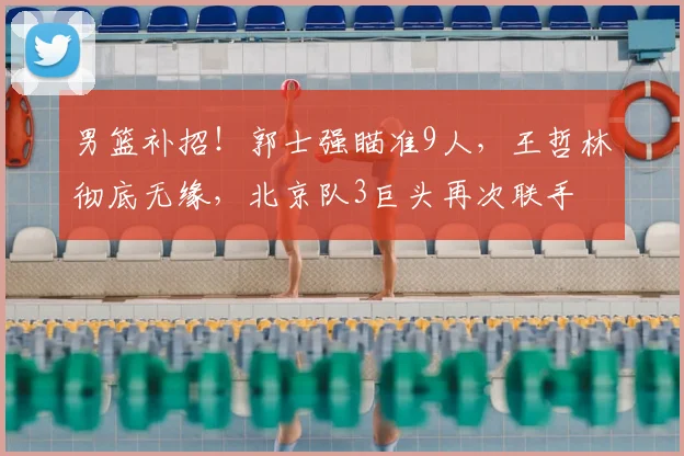 男篮补招！郭士强瞄准9人，王哲林彻底无缘，北京队3巨头再次联手