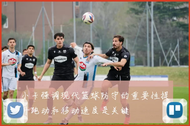 小卡强调现代篮球防守的重要性提升跑动和移动速度是关键
