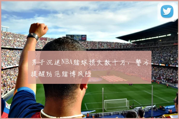 男子沉迷NBA赌球损失数十万,警方提醒防范赌博风险