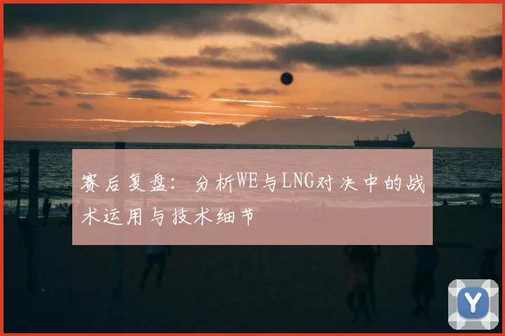 赛后复盘：分析WE与LNG对决中的战术运用与技术细节