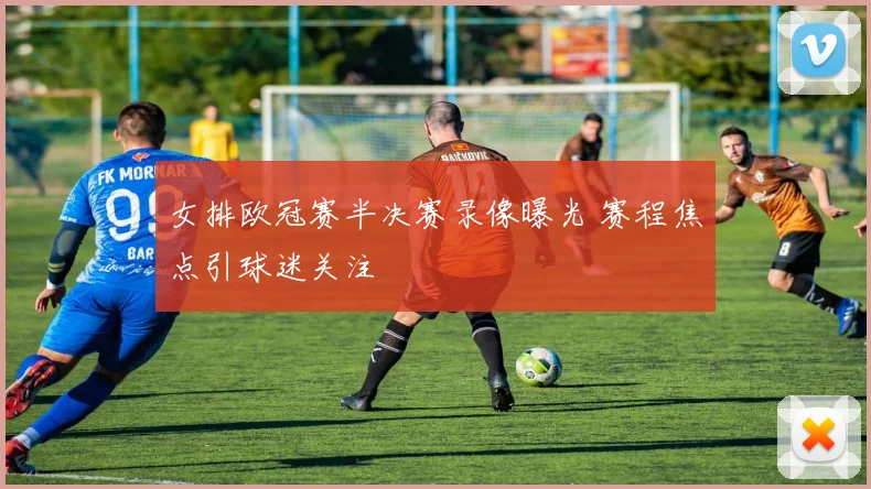 女排欧冠赛半决赛录像曝光 赛程焦点引球迷关注