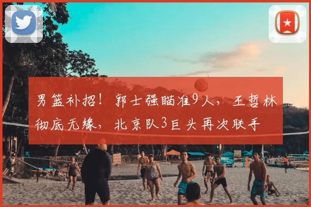 男篮补招！郭士强瞄准9人，王哲林彻底无缘，北京队3巨头再次联手
