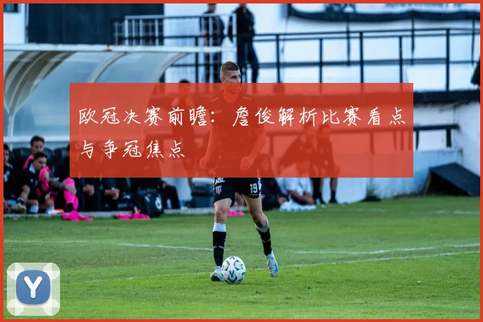 欧冠决赛前瞻：詹俊解析比赛看点与争冠焦点