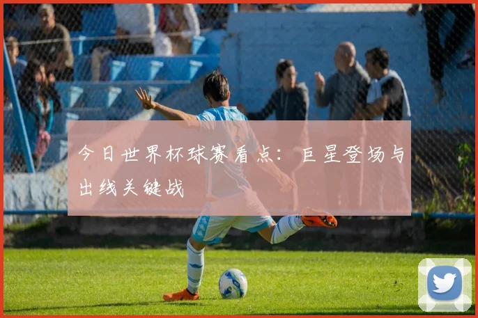 今日世界杯球赛看点：巨星登场与出线关键战