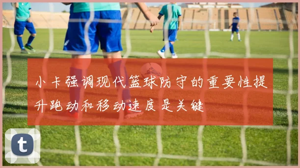 小卡强调现代篮球防守的重要性提升跑动和移动速度是关键