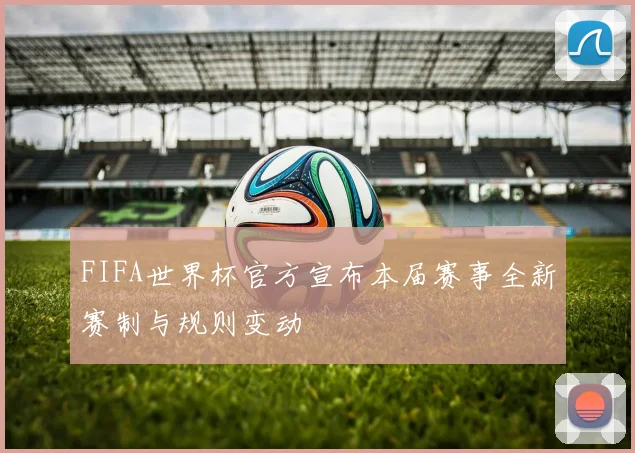 FIFA世界杯官方宣布本届赛事全新赛制与规则变动